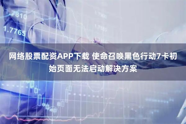 网络股票配资APP下载 使命召唤黑色行动7卡初始页面无法启动解决方案