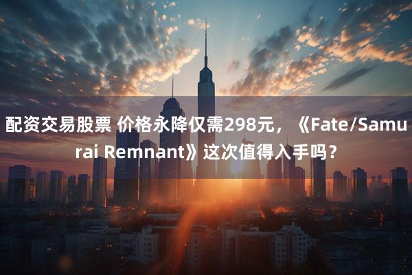 配资交易股票 价格永降仅需298元，《Fate/Samurai Remnant》这次值得入手吗？