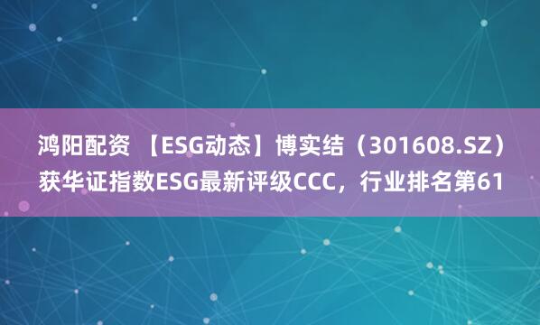 鸿阳配资 【ESG动态】博实结（301608.SZ）获华证指数ESG最新评级CCC，行业排名第61