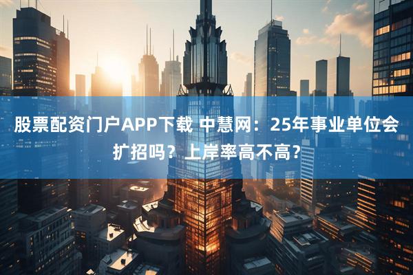 股票配资门户APP下载 中慧网：25年事业单位会扩招吗？上岸率高不高？