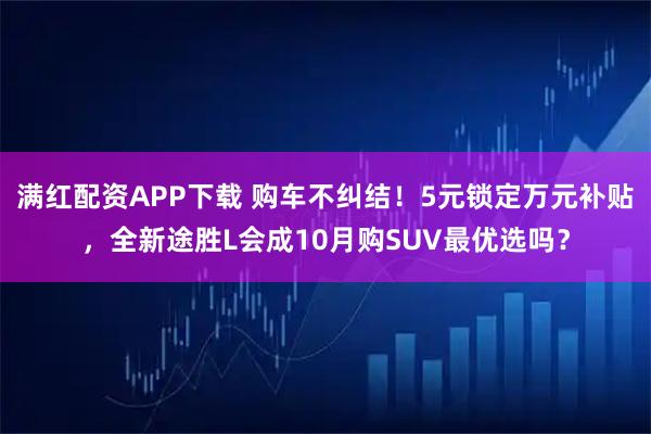 满红配资APP下载 购车不纠结！5元锁定万元补贴，全新途胜L会成10月购SUV最优选吗？