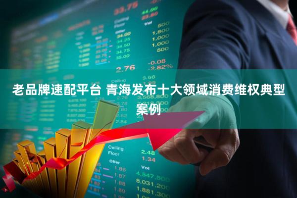 老品牌速配平台 青海发布十大领域消费维权典型案例