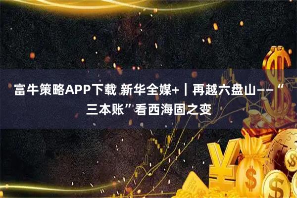 富牛策略APP下载 新华全媒+｜再越六盘山——“三本账”看西海固之变