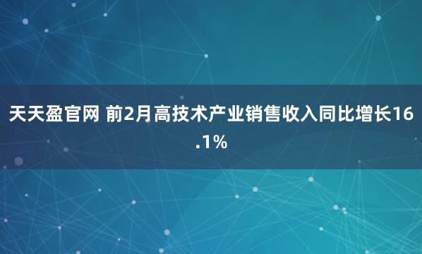 天天盈官网 前2月高技术产业销售收入同比增长16.1%