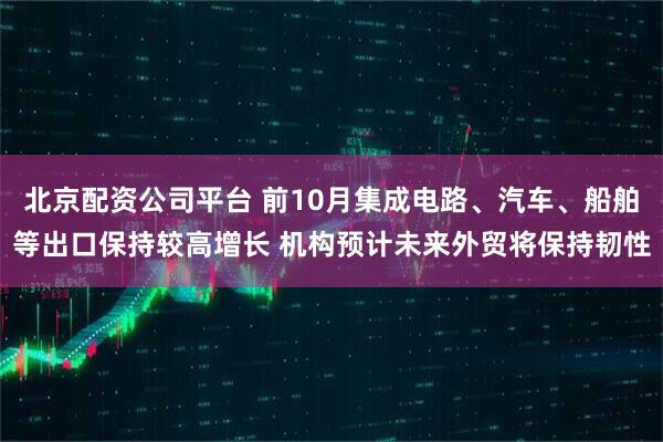 北京配资公司平台 前10月集成电路、汽车、船舶等出口保持较高增长 机构预计未来外贸将保持韧性