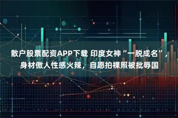 散户股票配资APP下载 印度女神“一脱成名”，身材傲人性感火辣，自愿拍裸照被批辱国