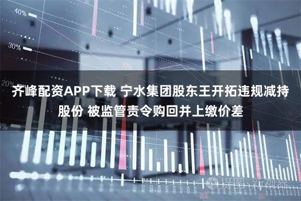 齐峰配资APP下载 宁水集团股东王开拓违规减持股份 被监管责令购回并上缴价差