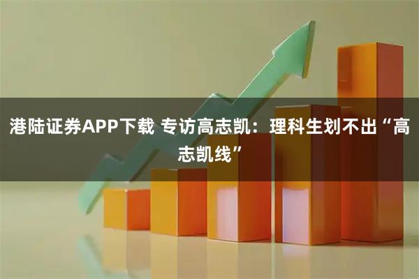 港陆证券APP下载 专访高志凯：理科生划不出“高志凯线”