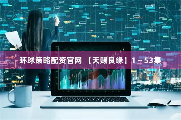 环球策略配资官网 【天赐良缘】1～53集