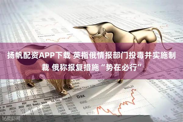 扬帆配资APP下载 英指俄情报部门投毒并实施制裁 俄称报复措施“势在必行”