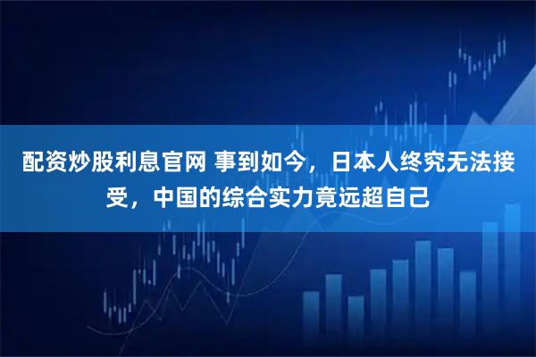 配资炒股利息官网 事到如今，日本人终究无法接受，中国的综合实力竟远超自己