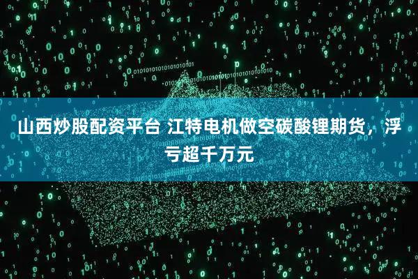 山西炒股配资平台 江特电机做空碳酸锂期货，浮亏超千万元