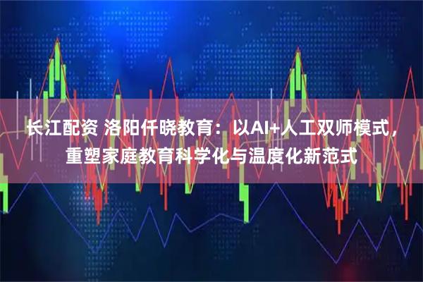 长江配资 洛阳仟晓教育：以AI+人工双师模式，重塑家庭教育科学化与温度化新范式