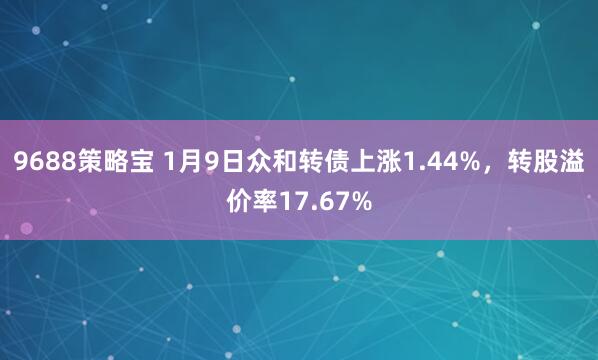 9688策略宝 1月9日众和转债上涨1.44%，转股溢价率17.67%