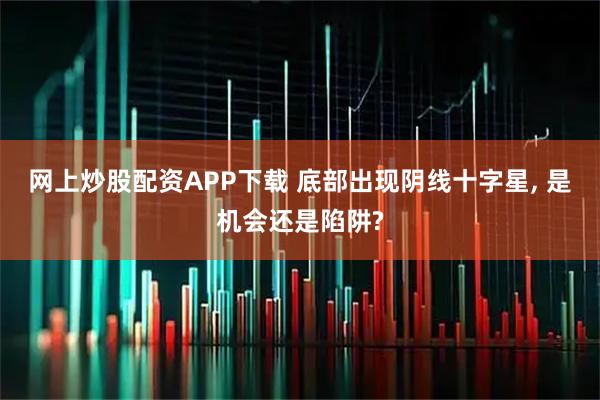 网上炒股配资APP下载 底部出现阴线十字星, 是机会还是陷阱?