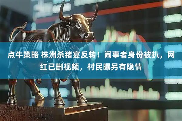 点牛策略 株洲杀猪宴反转！闹事者身份被扒，网红已删视频，村民曝另有隐情