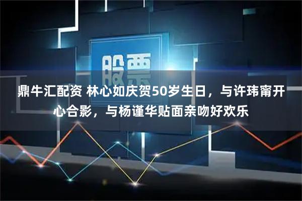 鼎牛汇配资 林心如庆贺50岁生日，与许玮甯开心合影，与杨谨华贴面亲吻好欢乐