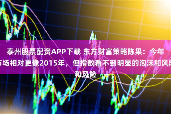泰州股票配资APP下载 东方财富策略陈果：今年市场相对更像2015年，但指数看不到明显的泡沫和风险