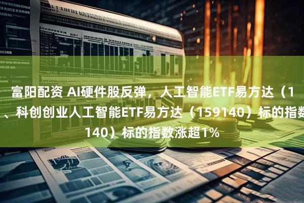 富阳配资 AI硬件股反弹，人工智能ETF易方达（159819）、科创创业人工智能ETF易方达（159140）标的指数涨超1%