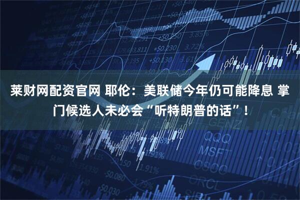 莱财网配资官网 耶伦：美联储今年仍可能降息 掌门候选人未必会“听特朗普的话”！