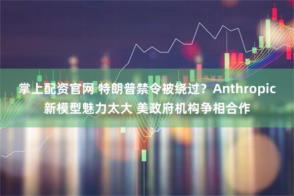 掌上配资官网 特朗普禁令被绕过？Anthropic新模型魅力太大 美政府机构争相合作